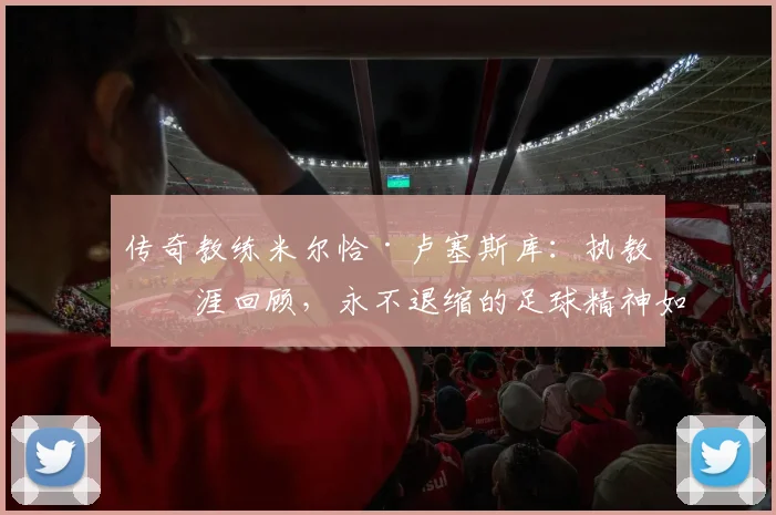 传奇教练米尔恰·卢塞斯库：执教生涯回顾，永不退缩的足球精神如何炼成？