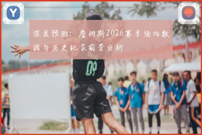 深度预测:詹姆斯2026赛季场均数据与历史纪录前景分析