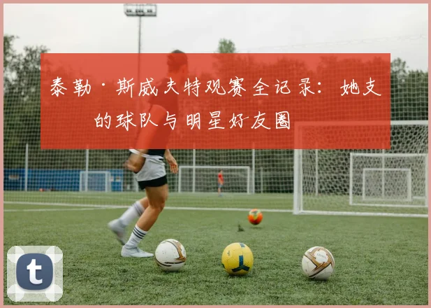 泰勒·斯威夫特观赛全记录:她支持的球队与明星好友圈