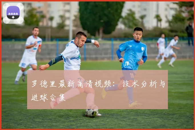 罗德里最新高清视频:技术分析与进球合集