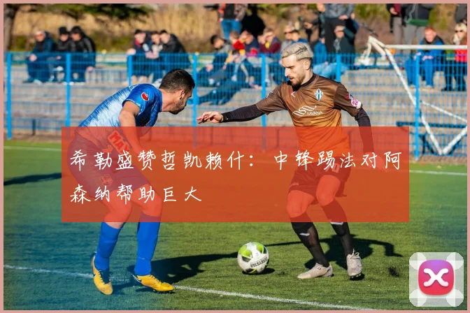 希勒盛赞哲凯赖什:中锋踢法对阿森纳帮助巨大