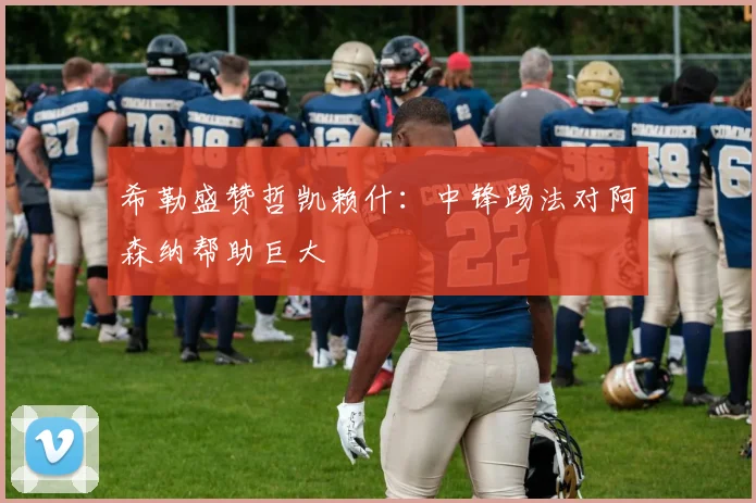 希勒盛赞哲凯赖什：中锋踢法对阿森纳帮助巨大