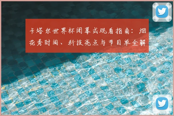 卡塔尔世界杯闭幕式观看指南:烟花秀时间、科技亮点与节目单全解析
