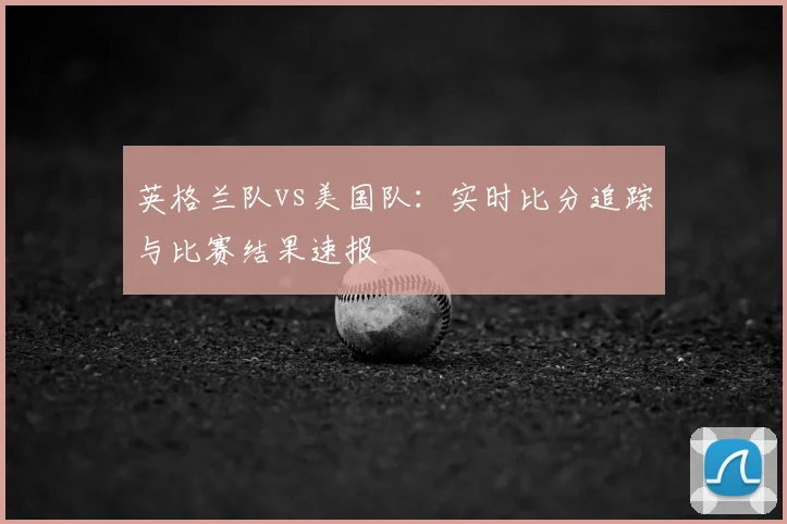英格兰队vs美国队：实时比分追踪与比赛结果速报