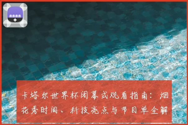 卡塔尔世界杯闭幕式观看指南:烟花秀时间、科技亮点与节目单全解析