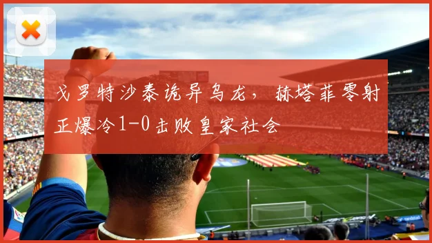 戈罗特沙泰诡异乌龙,赫塔菲零射正爆冷1-0击败皇家社会