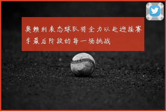 奥赖利表态球队将全力以赴迎接赛季最后阶段的每一场挑战
