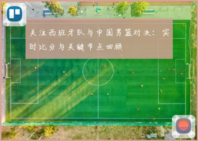 关注西班牙队与中国男篮对决:实时比分与关键节点回顾