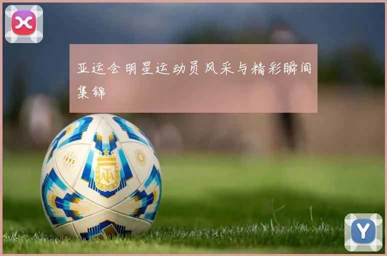 亚运会明星运动员风采与精彩瞬间集锦