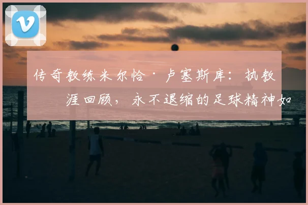 传奇教练米尔恰·卢塞斯库:执教生涯回顾,永不退缩的足球精神如何炼成?