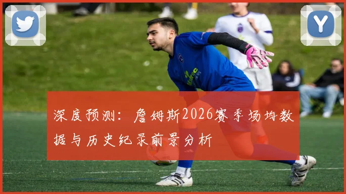 深度预测：詹姆斯2026赛季场均数据与历史纪录前景分析