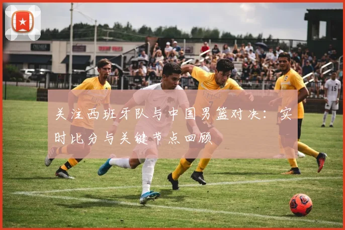关注西班牙队与中国男篮对决：实时比分与关键节点回顾