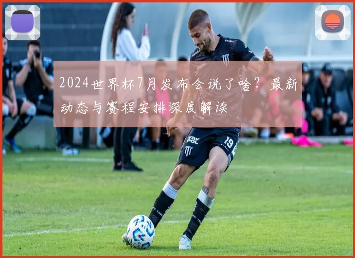 2024世界杯7月发布会说了啥?最新动态与赛程安排深度解读